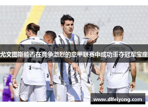 尤文图斯能否在竞争激烈的意甲联赛中成功重夺冠军宝座