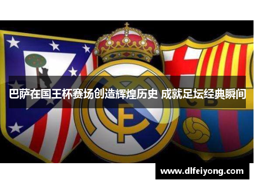 巴萨在国王杯赛场创造辉煌历史 成就足坛经典瞬间